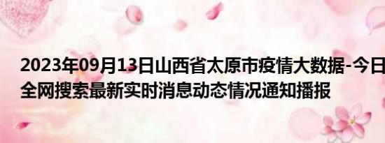 2023年09月13日山西省太原市疫情大数据-今日/今天疫情全网搜索最新实时消息动态情况通知播报