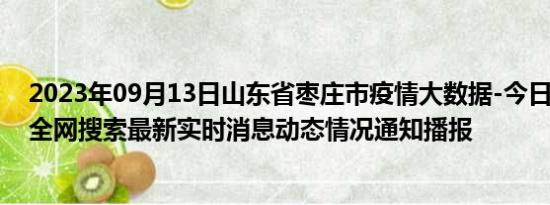 2023年09月13日山东省枣庄市疫情大数据-今日/今天疫情全网搜索最新实时消息动态情况通知播报