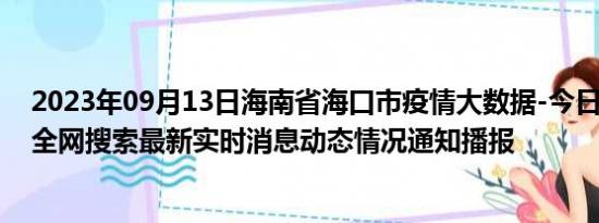 2023年09月13日海南省海口市疫情大数据-今日/今天疫情全网搜索最新实时消息动态情况通知播报