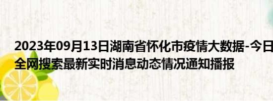 2023年09月13日湖南省怀化市疫情大数据-今日/今天疫情全网搜索最新实时消息动态情况通知播报