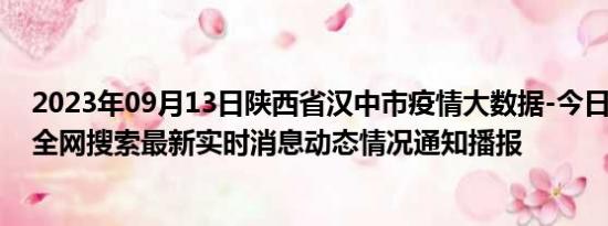 2023年09月13日陕西省汉中市疫情大数据-今日/今天疫情全网搜索最新实时消息动态情况通知播报