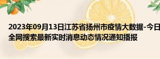 2023年09月13日江苏省扬州市疫情大数据-今日/今天疫情全网搜索最新实时消息动态情况通知播报