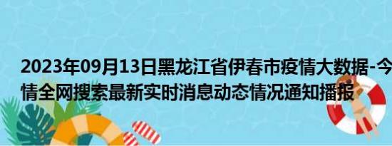 2023年09月13日黑龙江省伊春市疫情大数据-今日/今天疫情全网搜索最新实时消息动态情况通知播报