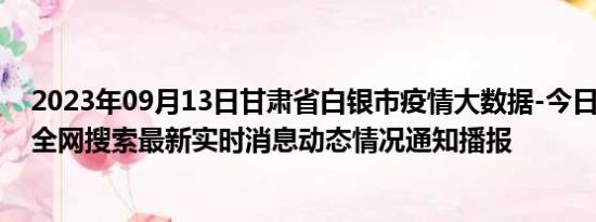 2023年09月13日甘肃省白银市疫情大数据-今日/今天疫情全网搜索最新实时消息动态情况通知播报