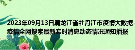 2023年09月13日黑龙江省牡丹江市疫情大数据-今日/今天疫情全网搜索最新实时消息动态情况通知播报