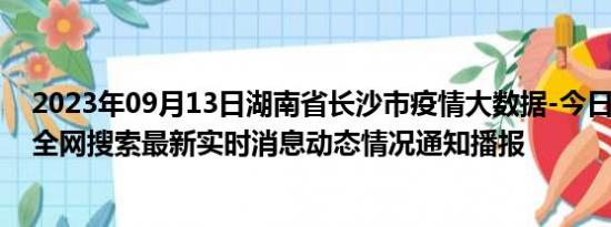 2023年09月13日湖南省长沙市疫情大数据-今日/今天疫情全网搜索最新实时消息动态情况通知播报