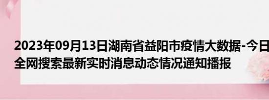 2023年09月13日湖南省益阳市疫情大数据-今日/今天疫情全网搜索最新实时消息动态情况通知播报