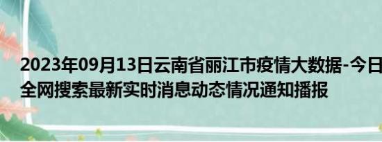 2023年09月13日云南省丽江市疫情大数据-今日/今天疫情全网搜索最新实时消息动态情况通知播报