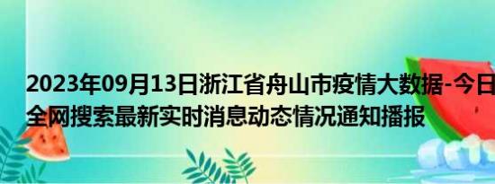 2023年09月13日浙江省舟山市疫情大数据-今日/今天疫情全网搜索最新实时消息动态情况通知播报