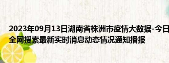 2023年09月13日湖南省株洲市疫情大数据-今日/今天疫情全网搜索最新实时消息动态情况通知播报