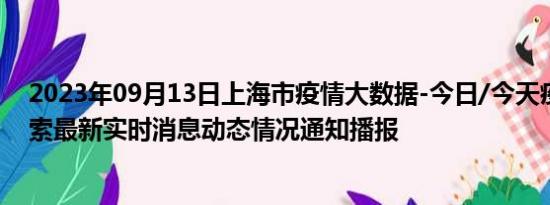 2023年09月13日上海市疫情大数据-今日/今天疫情全网搜索最新实时消息动态情况通知播报