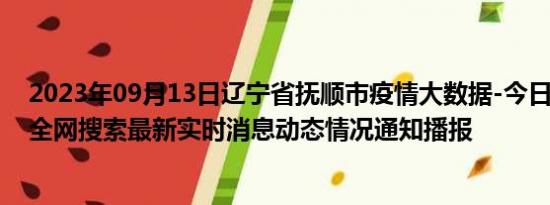 2023年09月13日辽宁省抚顺市疫情大数据-今日/今天疫情全网搜索最新实时消息动态情况通知播报