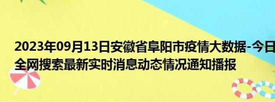 2023年09月13日安徽省阜阳市疫情大数据-今日/今天疫情全网搜索最新实时消息动态情况通知播报