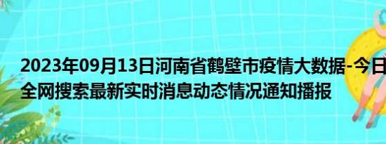 2023年09月13日河南省鹤壁市疫情大数据-今日/今天疫情全网搜索最新实时消息动态情况通知播报