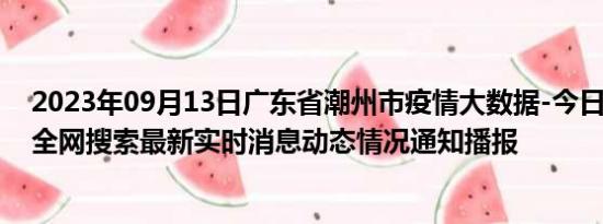 2023年09月13日广东省潮州市疫情大数据-今日/今天疫情全网搜索最新实时消息动态情况通知播报