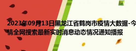 2023年09月13日黑龙江省鹤岗市疫情大数据-今日/今天疫情全网搜索最新实时消息动态情况通知播报