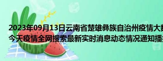 2023年09月13日云南省楚雄彝族自治州疫情大数据-今日/今天疫情全网搜索最新实时消息动态情况通知播报