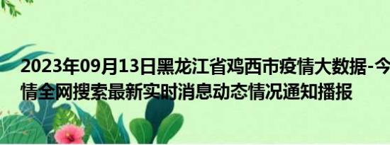 2023年09月13日黑龙江省鸡西市疫情大数据-今日/今天疫情全网搜索最新实时消息动态情况通知播报