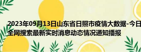 2023年09月13日山东省日照市疫情大数据-今日/今天疫情全网搜索最新实时消息动态情况通知播报