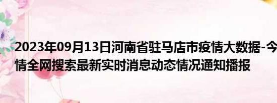 2023年09月13日河南省驻马店市疫情大数据-今日/今天疫情全网搜索最新实时消息动态情况通知播报