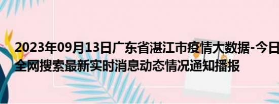 2023年09月13日广东省湛江市疫情大数据-今日/今天疫情全网搜索最新实时消息动态情况通知播报