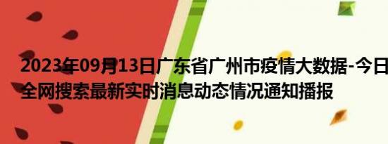 2023年09月13日广东省广州市疫情大数据-今日/今天疫情全网搜索最新实时消息动态情况通知播报