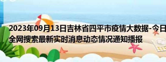 2023年09月13日吉林省四平市疫情大数据-今日/今天疫情全网搜索最新实时消息动态情况通知播报