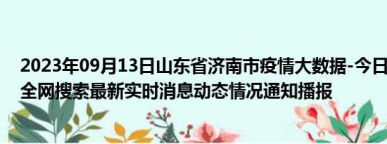 2023年09月13日山东省济南市疫情大数据-今日/今天疫情全网搜索最新实时消息动态情况通知播报