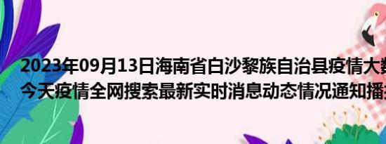 2023年09月13日海南省白沙黎族自治县疫情大数据-今日/今天疫情全网搜索最新实时消息动态情况通知播报