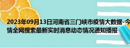 2023年09月13日河南省三门峡市疫情大数据-今日/今天疫情全网搜索最新实时消息动态情况通知播报