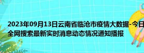 2023年09月13日云南省临沧市疫情大数据-今日/今天疫情全网搜索最新实时消息动态情况通知播报