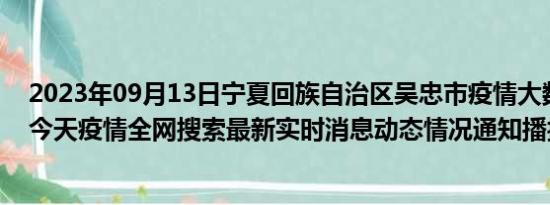 2023年09月13日宁夏回族自治区吴忠市疫情大数据-今日/今天疫情全网搜索最新实时消息动态情况通知播报