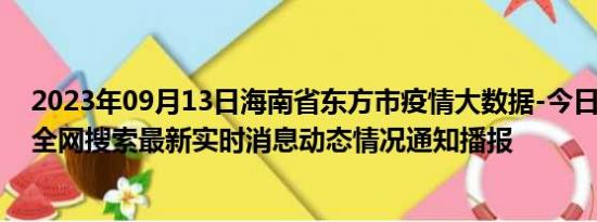 2023年09月13日海南省东方市疫情大数据-今日/今天疫情全网搜索最新实时消息动态情况通知播报