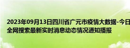 2023年09月13日四川省广元市疫情大数据-今日/今天疫情全网搜索最新实时消息动态情况通知播报