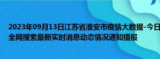 2023年09月13日江苏省淮安市疫情大数据-今日/今天疫情全网搜索最新实时消息动态情况通知播报