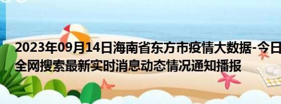 2023年09月14日海南省东方市疫情大数据-今日/今天疫情全网搜索最新实时消息动态情况通知播报