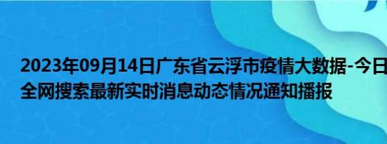 2023年09月14日广东省云浮市疫情大数据-今日/今天疫情全网搜索最新实时消息动态情况通知播报