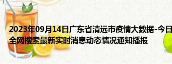 2023年09月14日广东省清远市疫情大数据-今日/今天疫情全网搜索最新实时消息动态情况通知播报