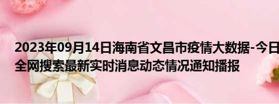 2023年09月14日海南省文昌市疫情大数据-今日/今天疫情全网搜索最新实时消息动态情况通知播报