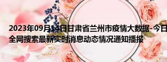 2023年09月14日甘肃省兰州市疫情大数据-今日/今天疫情全网搜索最新实时消息动态情况通知播报