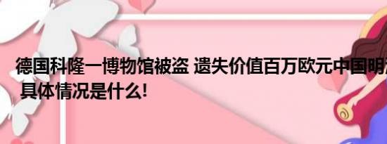 德国科隆一博物馆被盗 遗失价值百万欧元中国明清时代瓷器 具体情况是什么!