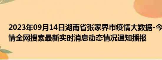 2023年09月14日湖南省张家界市疫情大数据-今日/今天疫情全网搜索最新实时消息动态情况通知播报