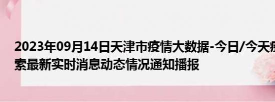 2023年09月14日天津市疫情大数据-今日/今天疫情全网搜索最新实时消息动态情况通知播报