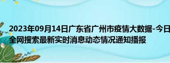 2023年09月14日广东省广州市疫情大数据-今日/今天疫情全网搜索最新实时消息动态情况通知播报