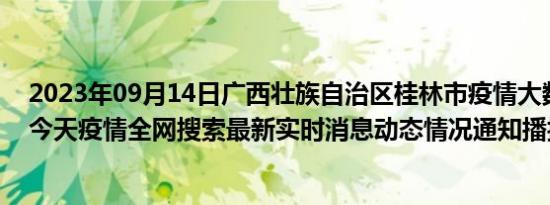 2023年09月14日广西壮族自治区桂林市疫情大数据-今日/今天疫情全网搜索最新实时消息动态情况通知播报