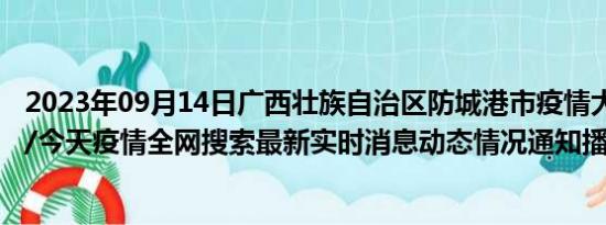 2023年09月14日广西壮族自治区防城港市疫情大数据-今日/今天疫情全网搜索最新实时消息动态情况通知播报