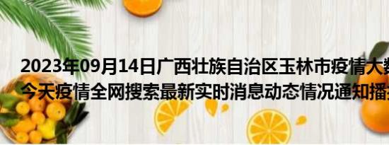 2023年09月14日广西壮族自治区玉林市疫情大数据-今日/今天疫情全网搜索最新实时消息动态情况通知播报