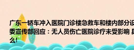 广东一轿车冲入医院门诊楼急救车和楼内部分设施被撞坏市委宣传部回应：无人员伤亡医院诊疗未受影响 具体情况是什么!