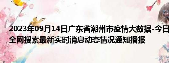 2023年09月14日广东省潮州市疫情大数据-今日/今天疫情全网搜索最新实时消息动态情况通知播报