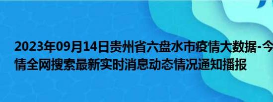 2023年09月14日贵州省六盘水市疫情大数据-今日/今天疫情全网搜索最新实时消息动态情况通知播报